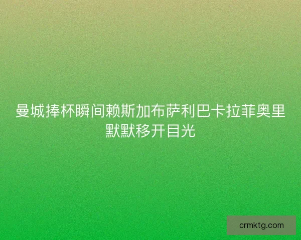 曼城捧杯瞬间赖斯加布萨利巴卡拉菲奥里默默移开目光