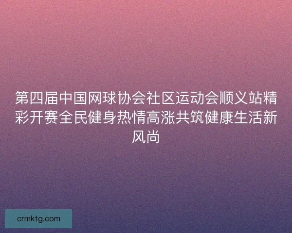 第四届中国网球协会社区运动会顺义站精彩开赛全民健身热情高涨共筑健康生活新风尚