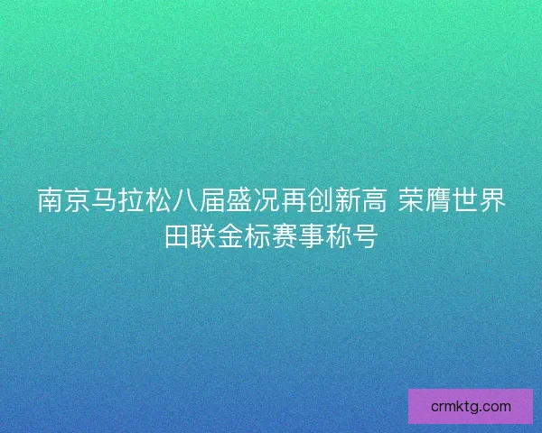 南京马拉松八届盛况再创新高 荣膺世界田联金标赛事称号